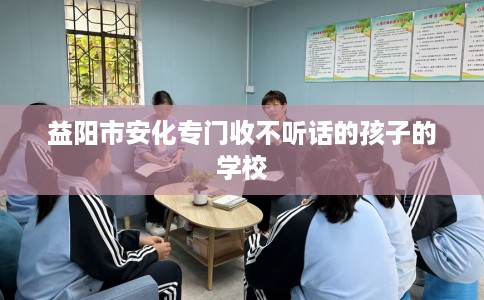 益阳市安化专门收不听话的孩子的学校