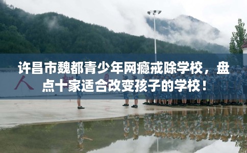 许昌市魏都青少年网瘾戒除学校，盘点十家适合改变孩子的学校！