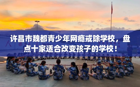 许昌市魏都青少年网瘾戒除学校，盘点十家适合改变孩子的学校！