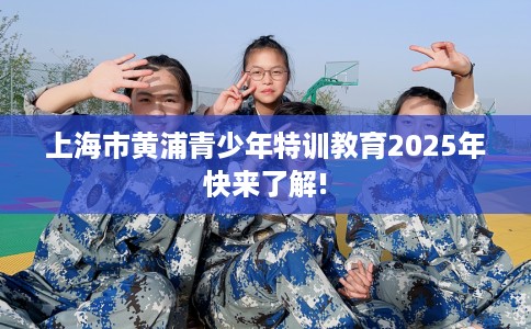 上海市黄浦青少年特训教育2025年快来了解!