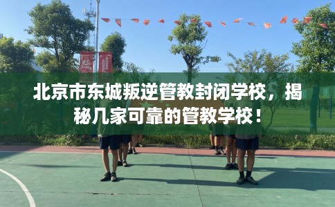 北京市东城叛逆管教封闭学校，揭秘几家可靠的管教学校！