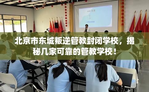 北京市东城叛逆管教封闭学校，揭秘几家可靠的管教学校！