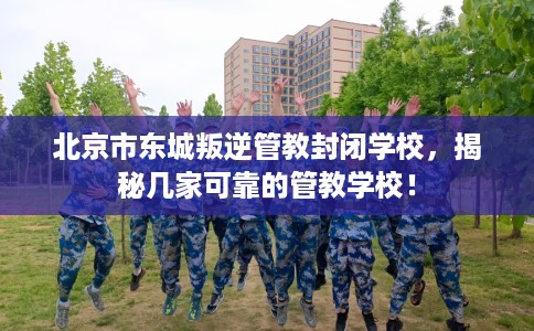 北京市东城叛逆管教封闭学校，揭秘几家可靠的管教学校！