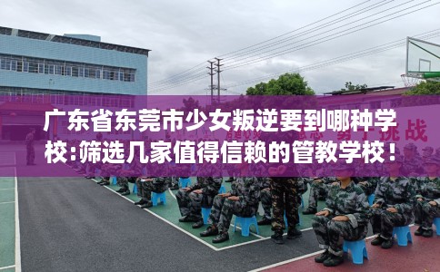 广东省东莞市少女叛逆要到哪种学校:筛选几家值得信赖的管教学校！