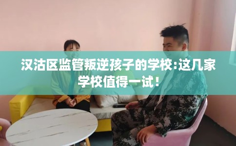 汉沽区监管叛逆孩子的学校:这几家学校值得一试！