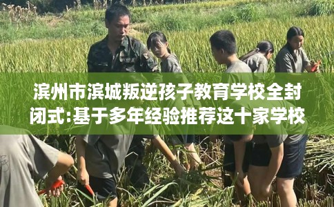 滨州市滨城叛逆孩子教育学校全封闭式:基于多年经验推荐这十家学校！