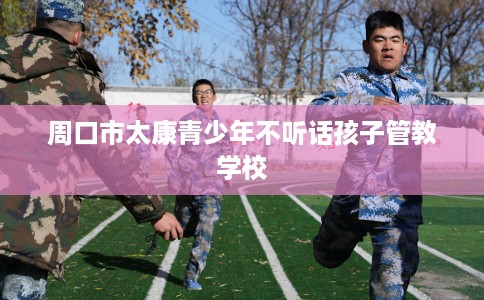 周口市太康青少年不听话孩子管教学校