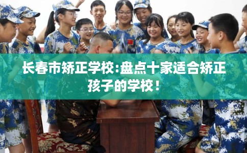 长春市矫正学校:盘点十家适合矫正孩子的学校! 长春市矫正学校:盘点十家适合矫正孩子的学校!