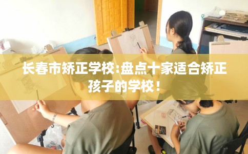 长春市矫正学校:盘点十家适合矫正孩子的学校! 长春市矫正学校:盘点十家适合矫正孩子的学校!