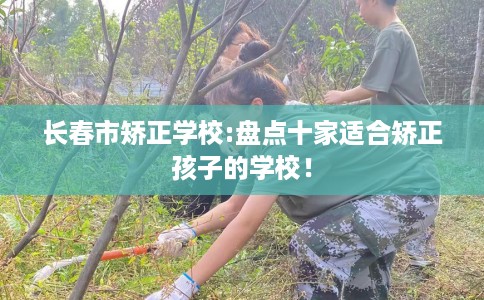 长春市矫正学校:盘点十家适合矫正孩子的学校! 长春市矫正学校:盘点十家适合矫正孩子的学校!