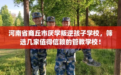 河南省商丘市厌学叛逆孩子学校，筛选几家值得信赖的管教学校！