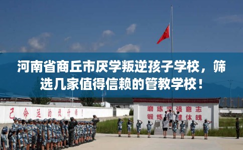 河南省商丘市厌学叛逆孩子学校，筛选几家值得信赖的管教学校！