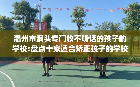 温州市洞头专门收不听话的孩子的学校:盘点十家适合矫正孩子的学校！