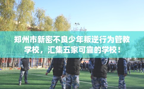 郑州市新密不良少年叛逆行为管教学校，汇集五家可靠的学校！