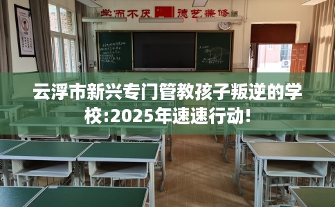 云浮市新兴专门管教孩子叛逆的学校:2025年速速行动!