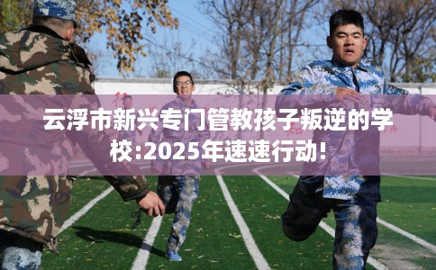 云浮市新兴专门管教孩子叛逆的学校:2025年速速行动!