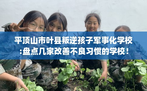 平顶山市叶县叛逆孩子军事化学校:盘点几家改善不良习惯的学校！