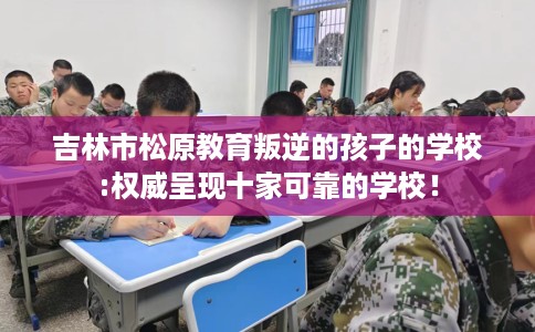 吉林市松原教育叛逆的孩子的学校:权威呈现十家可靠的学校! 吉林市松原教育叛逆的孩子的学校:权威呈现十家可靠的学校!
