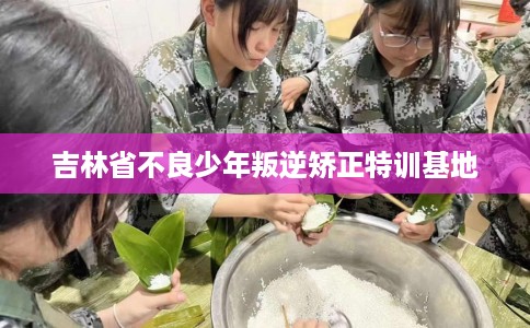 吉林省不良少年叛逆矫正特训基地 吉林省不良少年叛逆矫正特训基地
