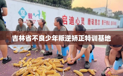 吉林省不良少年叛逆矫正特训基地