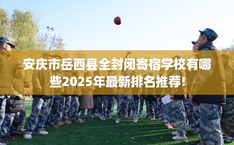安庆市岳西县全封闭寄宿学校有哪些2025年最新排名推荐! 安庆市岳西县全封闭寄宿学校有哪些2025年最新排名推荐!