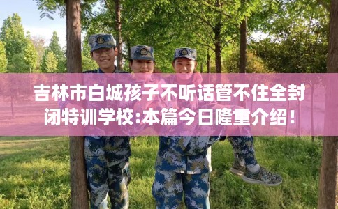 吉林市白城孩子不听话管不住全封闭特训学校:本篇今日隆重介绍! 吉林市白城孩子不听话管不住全封闭特训学校:本篇今日隆重介绍!