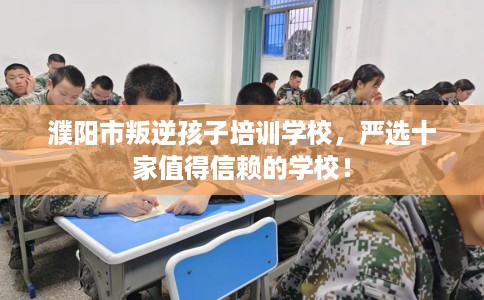 濮阳市叛逆孩子培训学校，严选十家值得信赖的学校！