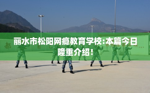 丽水市松阳网瘾教育学校:本篇今日隆重介绍! 丽水市松阳网瘾教育学校:本篇今日隆重介绍!