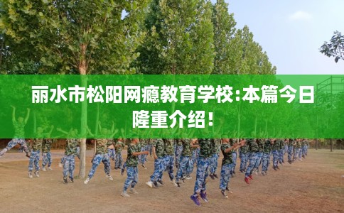 丽水市松阳网瘾教育学校:本篇今日隆重介绍! 丽水市松阳网瘾教育学校:本篇今日隆重介绍!