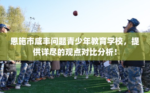 恩施市咸丰问题青少年教育学校，提供详尽的观点对比分析！