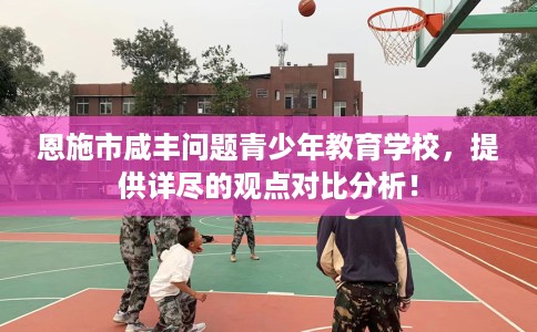 恩施市咸丰问题青少年教育学校，提供详尽的观点对比分析！