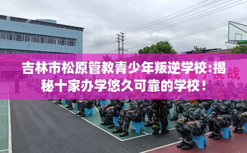 吉林市松原管教青少年叛逆学校:揭秘十家办学悠久可靠的学校! 吉林市松原管教青少年叛逆学校:揭秘十家办学悠久可靠的学校!