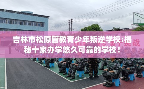 吉林市松原管教青少年叛逆学校:揭秘十家办学悠久可靠的学校! 吉林市松原管教青少年叛逆学校:揭秘十家办学悠久可靠的学校!