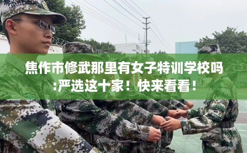 焦作市修武那里有女子特训学校吗:严选这十家!快来看看! 焦作市修武那里有女子特训学校吗:严选这十家!快来看看!