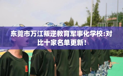 东莞市万江叛逆教育军事化学校:对比十家名单更新！