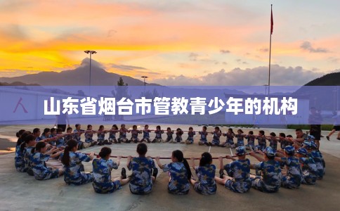 山东省烟台市管教青少年的机构 山东省烟台市管教青少年的机构