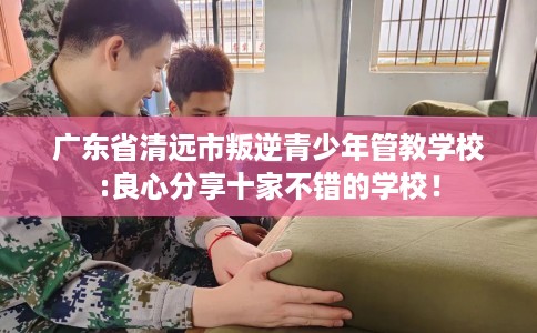 广东省清远市叛逆青少年管教学校:良心分享十家不错的学校！