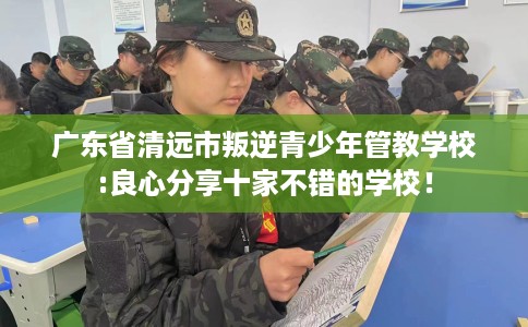 广东省清远市叛逆青少年管教学校:良心分享十家不错的学校！