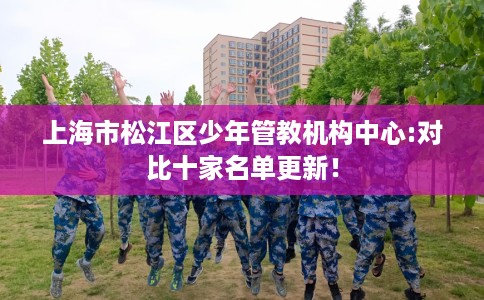 上海市松江区少年管教机构中心:对比十家名单更新! 上海市松江区少年管教机构中心:对比十家名单更新!