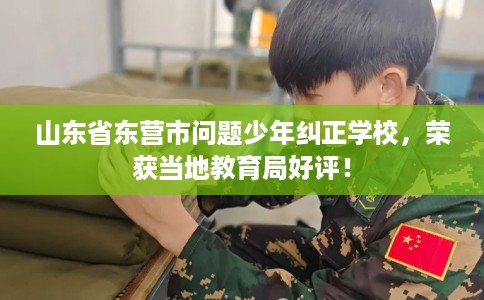 山东省东营市问题少年纠正学校，荣获当地教育局好评！