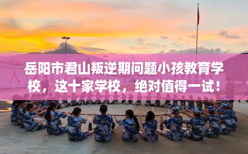 岳阳市君山叛逆期问题小孩教育学校，这十家学校，绝对值得一试！