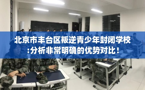 北京市丰台区叛逆青少年封闭学校:分析非常明确的优势对比! 北京市丰台区叛逆青少年封闭学校:分析非常明确的优势对比!