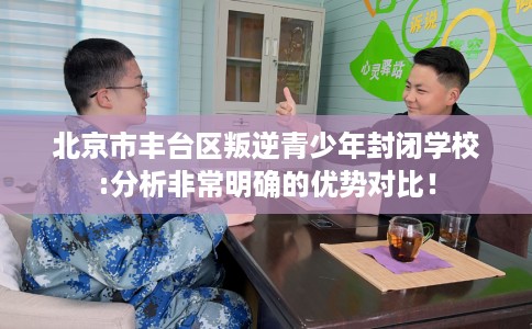 北京市丰台区叛逆青少年封闭学校:分析非常明确的优势对比！
