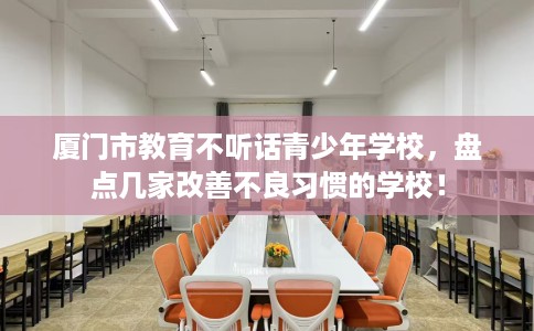 厦门市教育不听话青少年学校，盘点几家改善不良习惯的学校！