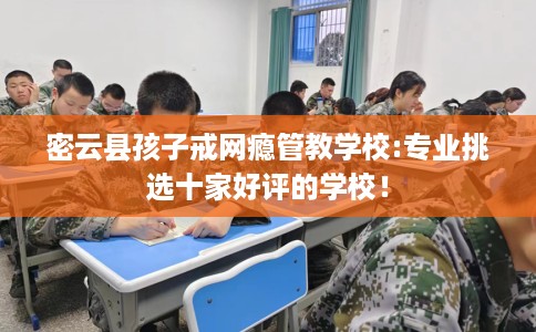 密云县孩子戒网瘾管教学校:专业挑选十家好评的学校！