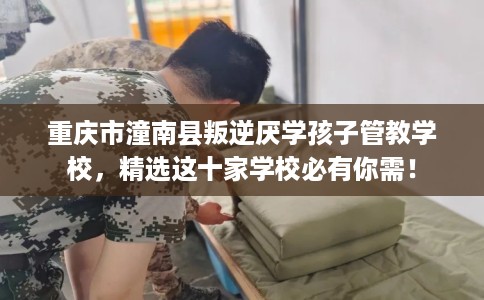 重庆市潼南县叛逆厌学孩子管教学校，精选这十家学校必有你需！