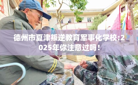 德州市夏津叛逆教育军事化学校:2025年你注意过吗！