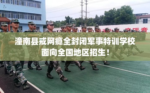 潼南县戒网瘾全封闭军事特训学校面向全国地区招生！
