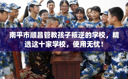 南平市顺昌管教孩子叛逆的学校，精选这十家学校，使用无忧！