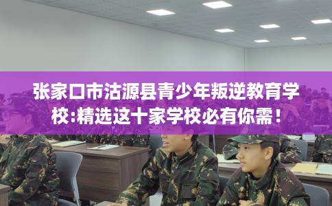 张家口市沽源县青少年叛逆教育学校:精选这十家学校必有你需！